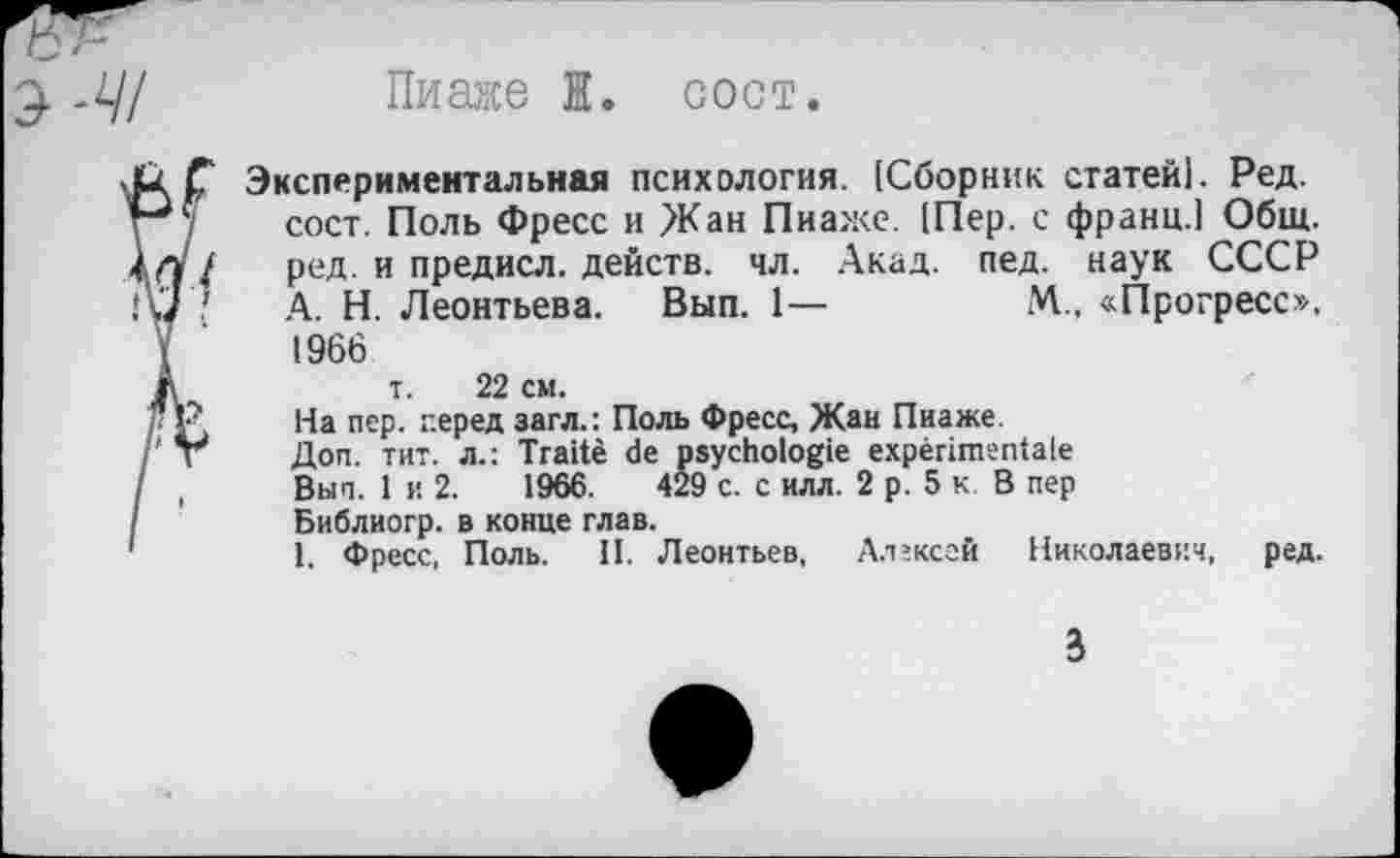 ﻿Э-Щ
Пиаже I. сост.
Экспериментальная психология. [Сборник статей). Ред. сост. Поль Фресс и Жан Пиаже. [Пер. с франц.) Общ. ред. и предисл. действ, чл. Акад. пед. наук СССР А. Н. Леонтьева. Вып. 1—	М„ «Прогресс».
1966
т. 22 см.
На пер. перед загл.: Поль Фресс, Жан Пиаже.
Доп. тит. л.: Traité de psychologie expérimentale Вып. 1 и 2.	1966.	429 с. с илл. 2 р. 5 к. В пер
Библиогр. в конце глав.
1. Фресс, Поль. II. Леонтьев, Алексей Николаевич, ред.
3